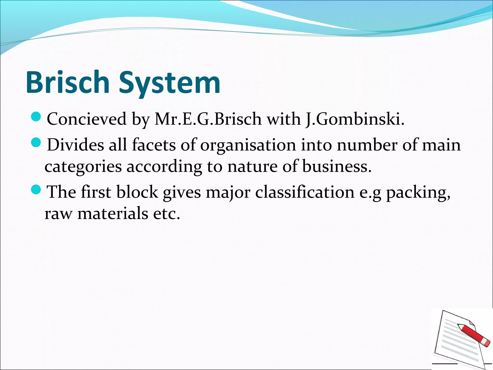 Brisch System
Concieved by Mr.E.G.Brisch with J.Gombinski.
Divides all facets of organisation into number of main
categories according to nature of business.
The first block gives major classification e.g packing,
raw materials etc.
 