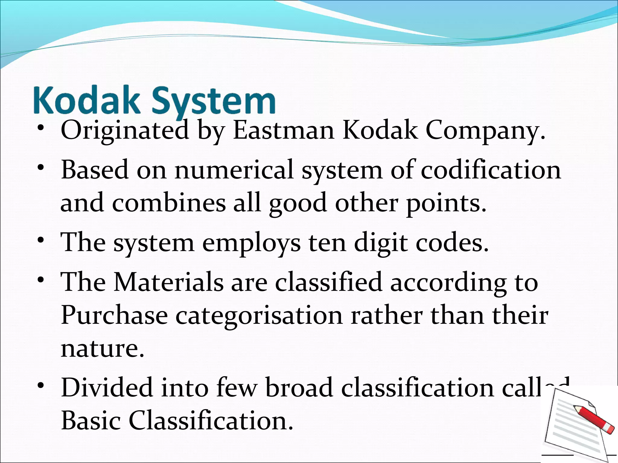 • Originated by Eastman Kodak Company.
• Based on numerical system of codification
and combines all good other points.
• The system employs ten digit codes.
• The Materials are classified according to
Purchase categorisation rather than their
nature.
• Divided into few broad classification called
Basic Classification.
 