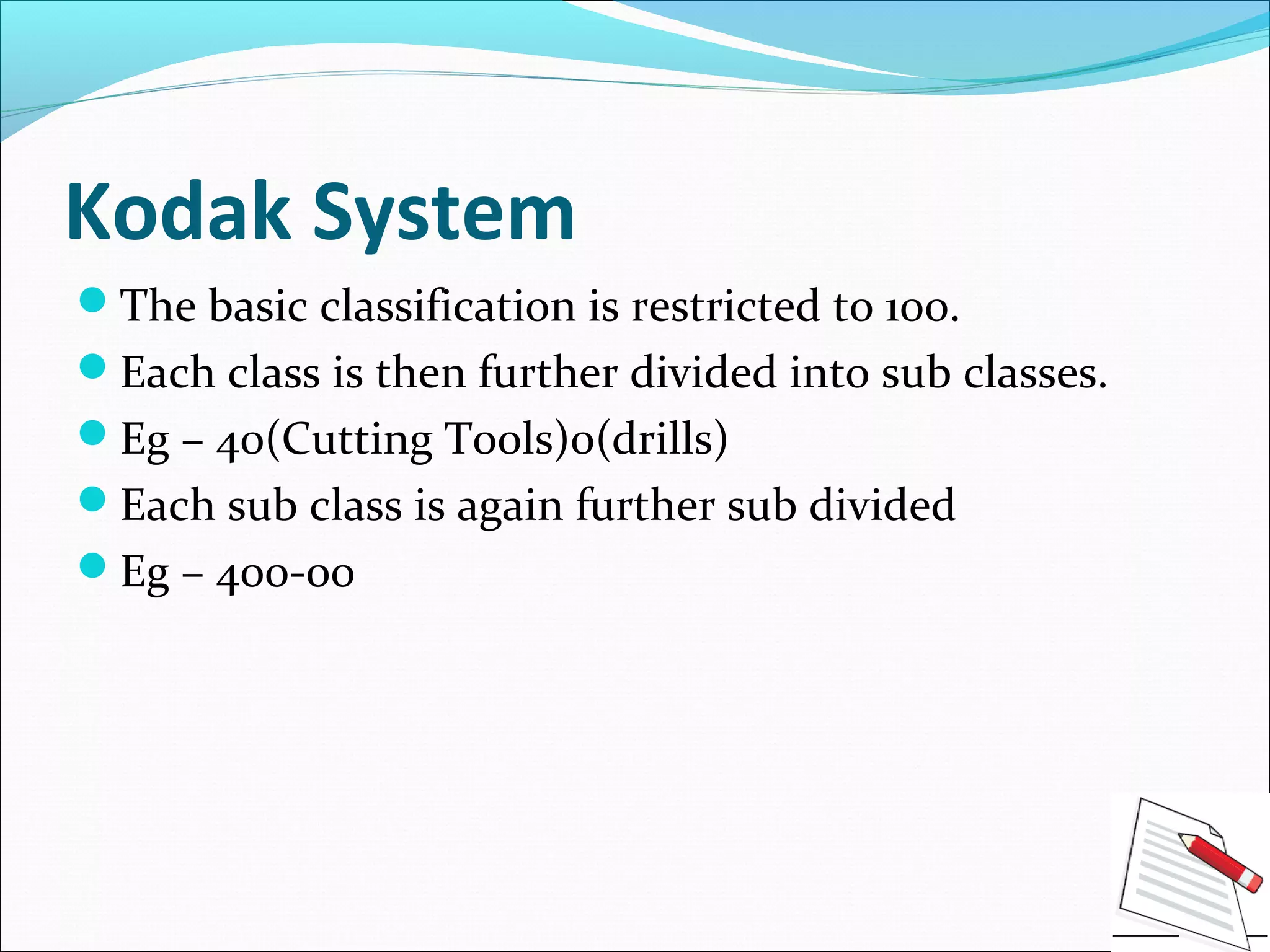 Kodak System
The basic classification is restricted to 100.
Each class is then further divided into sub classes.
Eg – 40(Cutting Tools)0(drills)
Each sub class is again further sub divided
Eg – 400-00
 