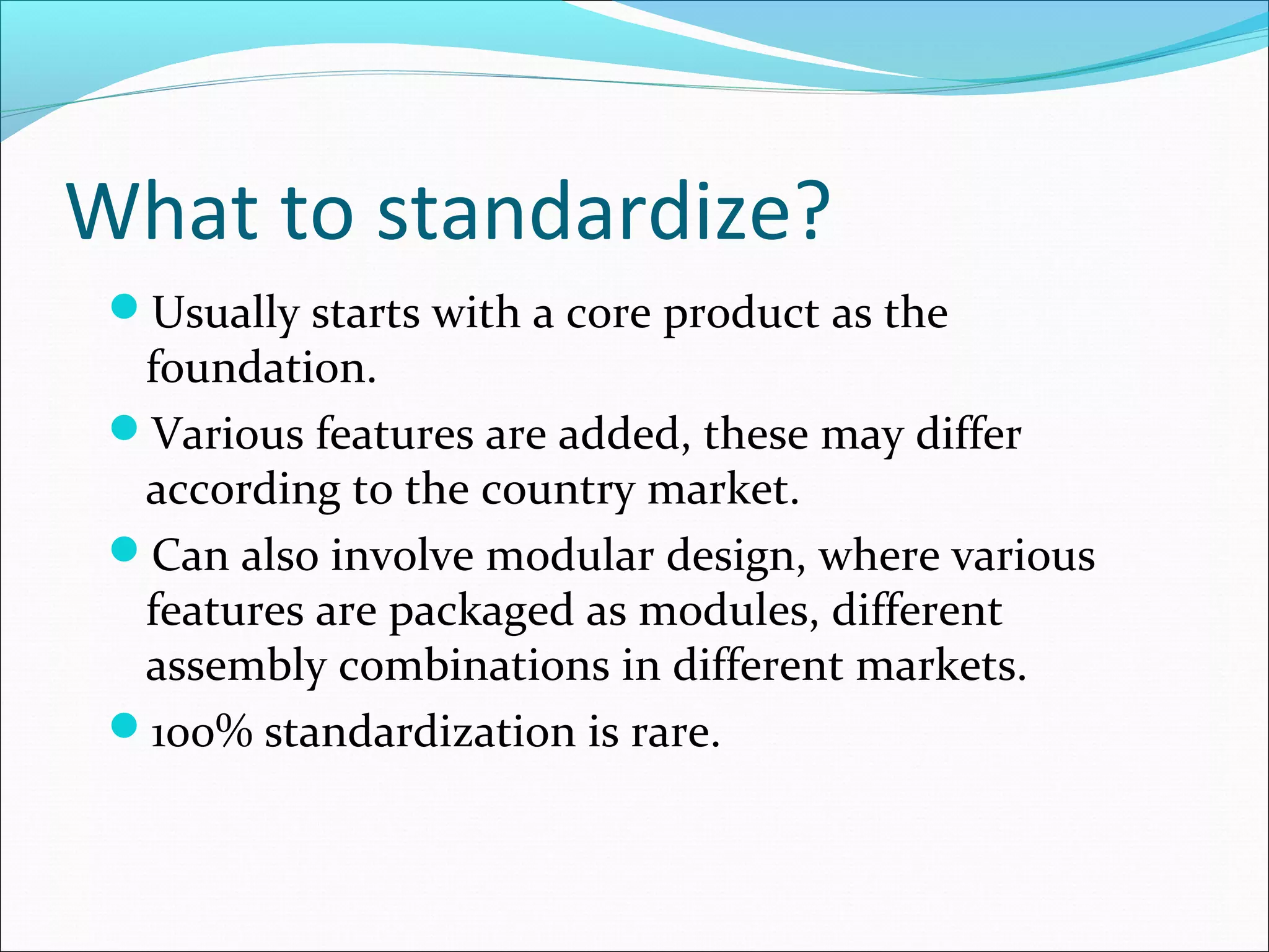 What to standardize?
Usually starts with a core product as the
foundation.
Various features are added, these may differ
according to the country market.
Can also involve modular design, where various
features are packaged as modules, different
assembly combinations in different markets.
100% standardization is rare.
 