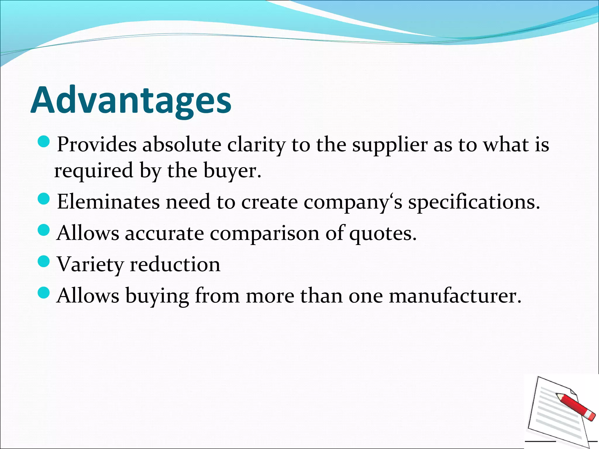 Advantages
Provides absolute clarity to the supplier as to what is
required by the buyer.
Eleminates need to create company‘s specifications.
Allows accurate comparison of quotes.
Variety reduction
Allows buying from more than one manufacturer.
 