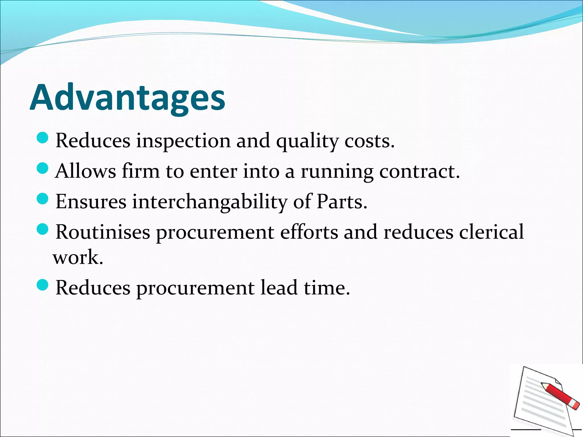 Advantages
Reduces inspection and quality costs.
Allows firm to enter into a running contract.
Ensures interchangability of Parts.
Routinises procurement efforts and reduces clerical
work.
Reduces procurement lead time.
 