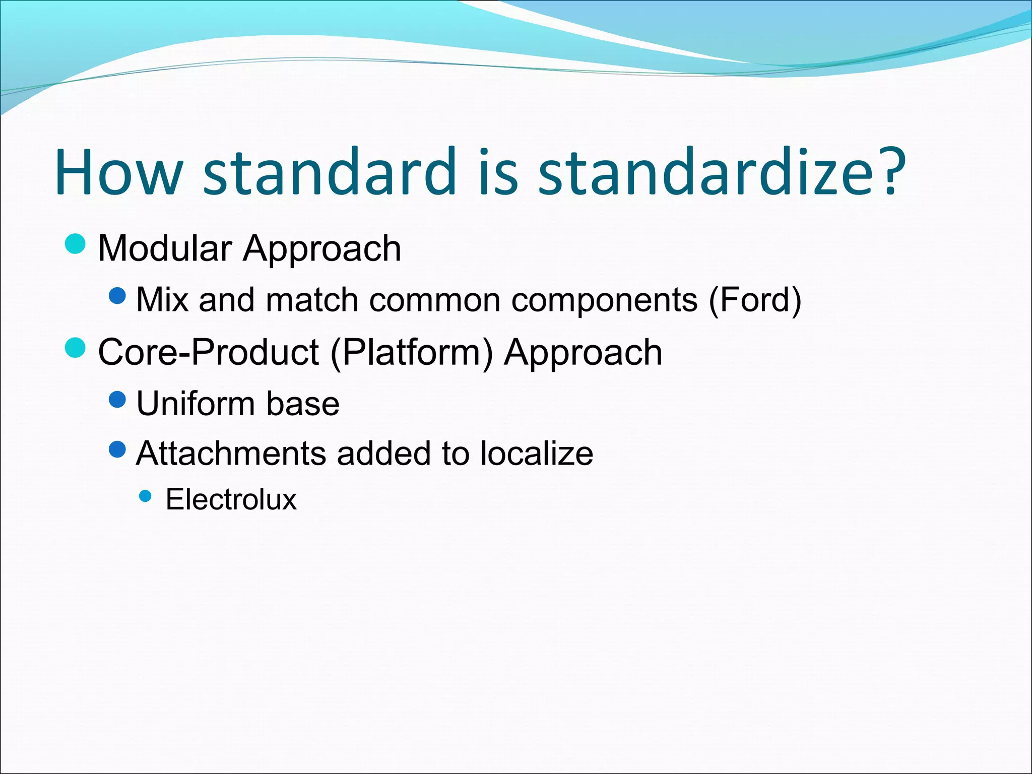 How standard is standardize?
Modular Approach
Mix and match common components (Ford)
Core-Product (Platform) Approach
Uniform base
Attachments added to localize
 Electrolux
 
