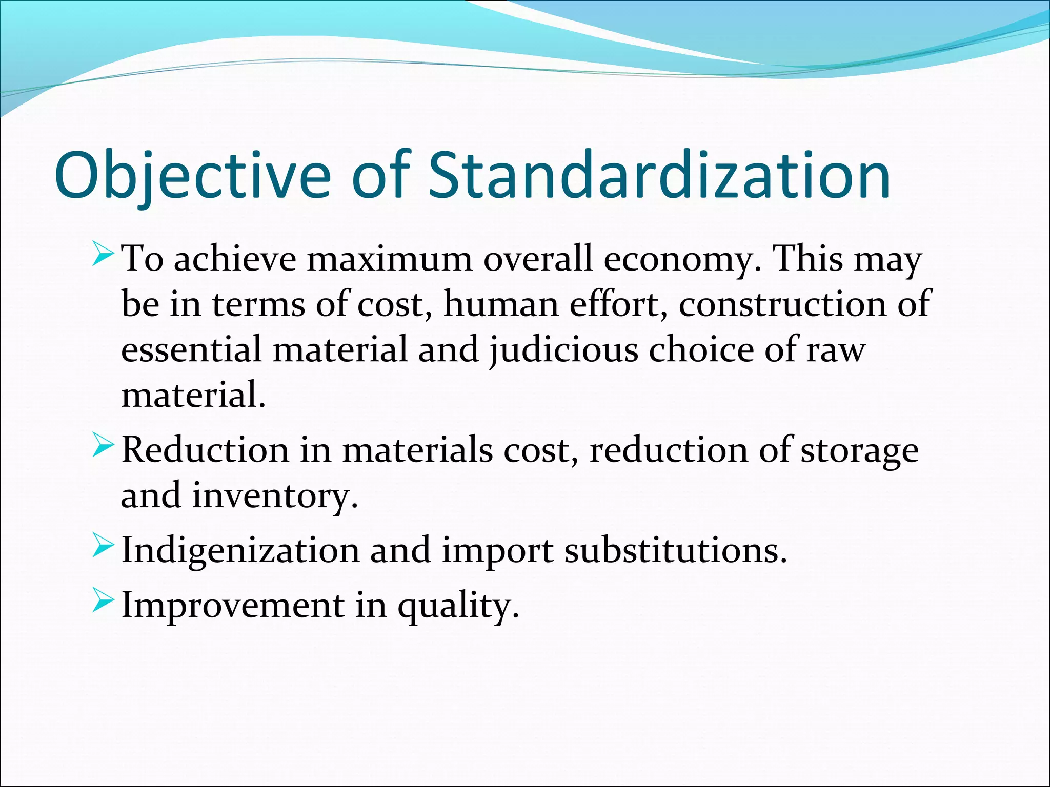 Objective of Standardization
To achieve maximum overall economy. This may
be in terms of cost, human effort, construction of
essential material and judicious choice of raw
material.
Reduction in materials cost, reduction of storage
and inventory.
Indigenization and import substitutions.
Improvement in quality.
 