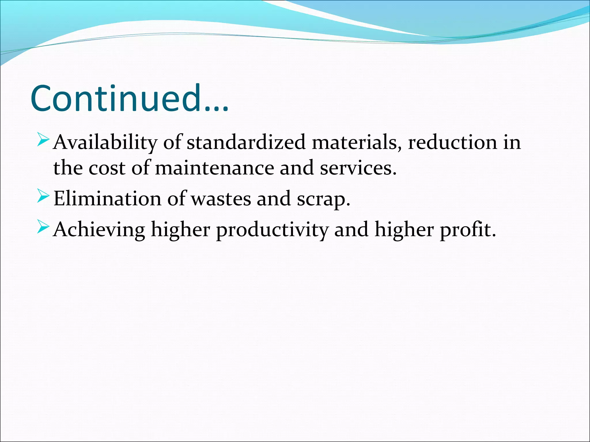 Continued…
Availability of standardized materials, reduction in
the cost of maintenance and services.
Elimination of wastes and scrap.
Achieving higher productivity and higher profit.
 