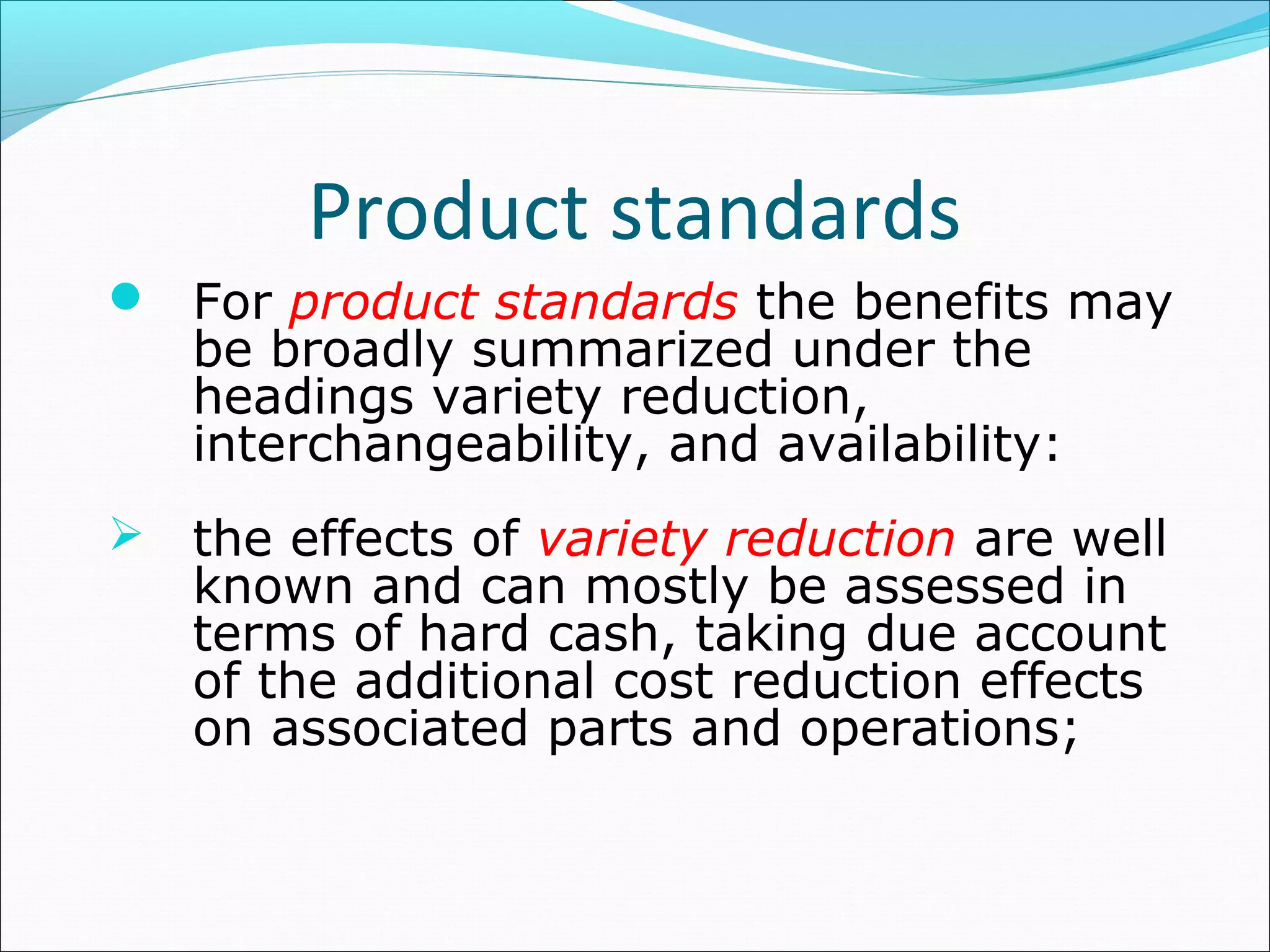 Product standards
 For product standards the benefits may
be broadly summarized under the
headings variety reduction,
interchangeability, and availability:
 the effects of variety reduction are well
known and can mostly be assessed in
terms of hard cash, taking due account
of the additional cost reduction effects
on associated parts and operations;
 