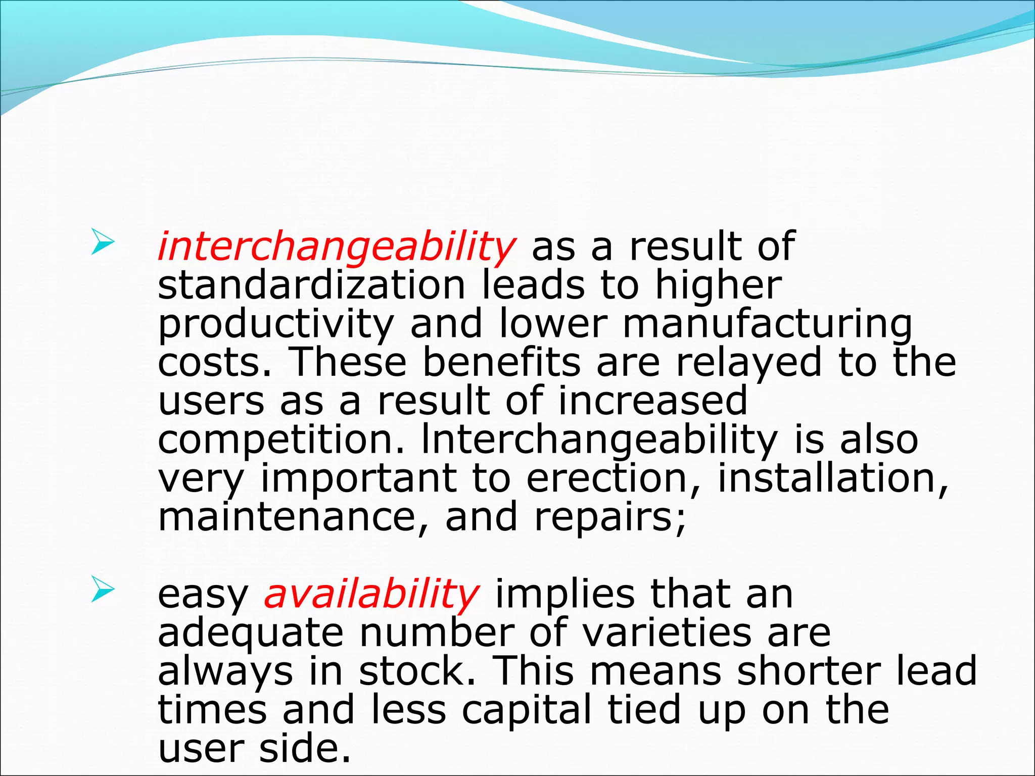  interchangeability as a result of
standardization leads to higher
productivity and lower manufacturing
costs. These benefits are relayed to the
users as a result of increased
competition. lnterchangeability is also
very important to erection, installation,
maintenance, and repairs;
 easy availability implies that an
adequate number of varieties are
always in stock. This means shorter lead
times and less capital tied up on the
user side.
 