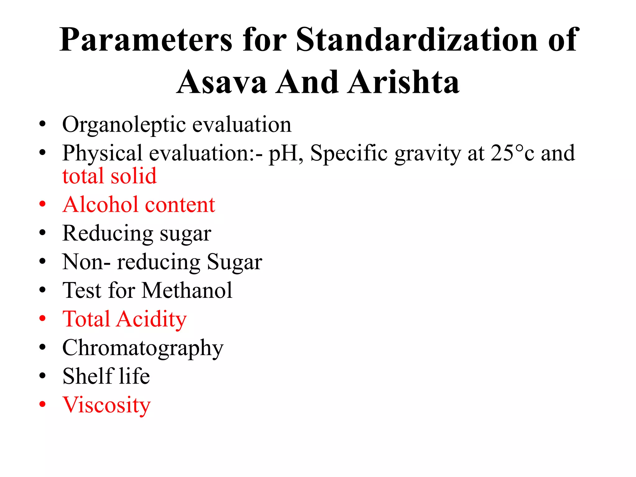 Parameters for Standardization of
Asava And Arishta
• Organoleptic evaluation
• Physical evaluation:- pH, Specific gravity at 25°c and
total solid
• Alcohol content
• Reducing sugar
• Non- reducing Sugar
• Test for Methanol
• Total Acidity
• Chromatography
• Shelf life
• Viscosity
 