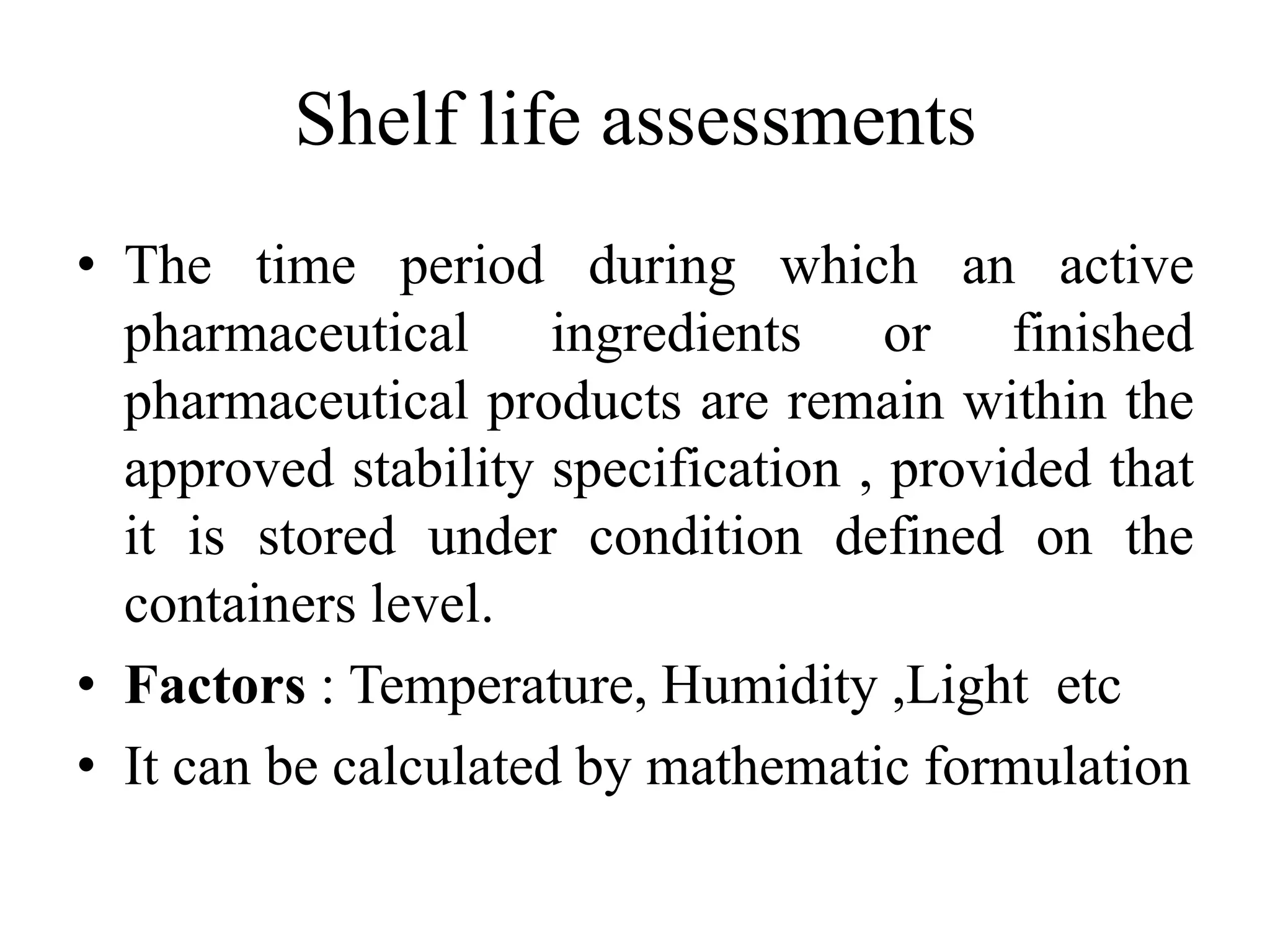 Shelf life assessments
• The time period during which an active
pharmaceutical ingredients or finished
pharmaceutical products are remain within the
approved stability specification , provided that
it is stored under condition defined on the
containers level.
• Factors : Temperature, Humidity ,Light etc
• It can be calculated by mathematic formulation
 