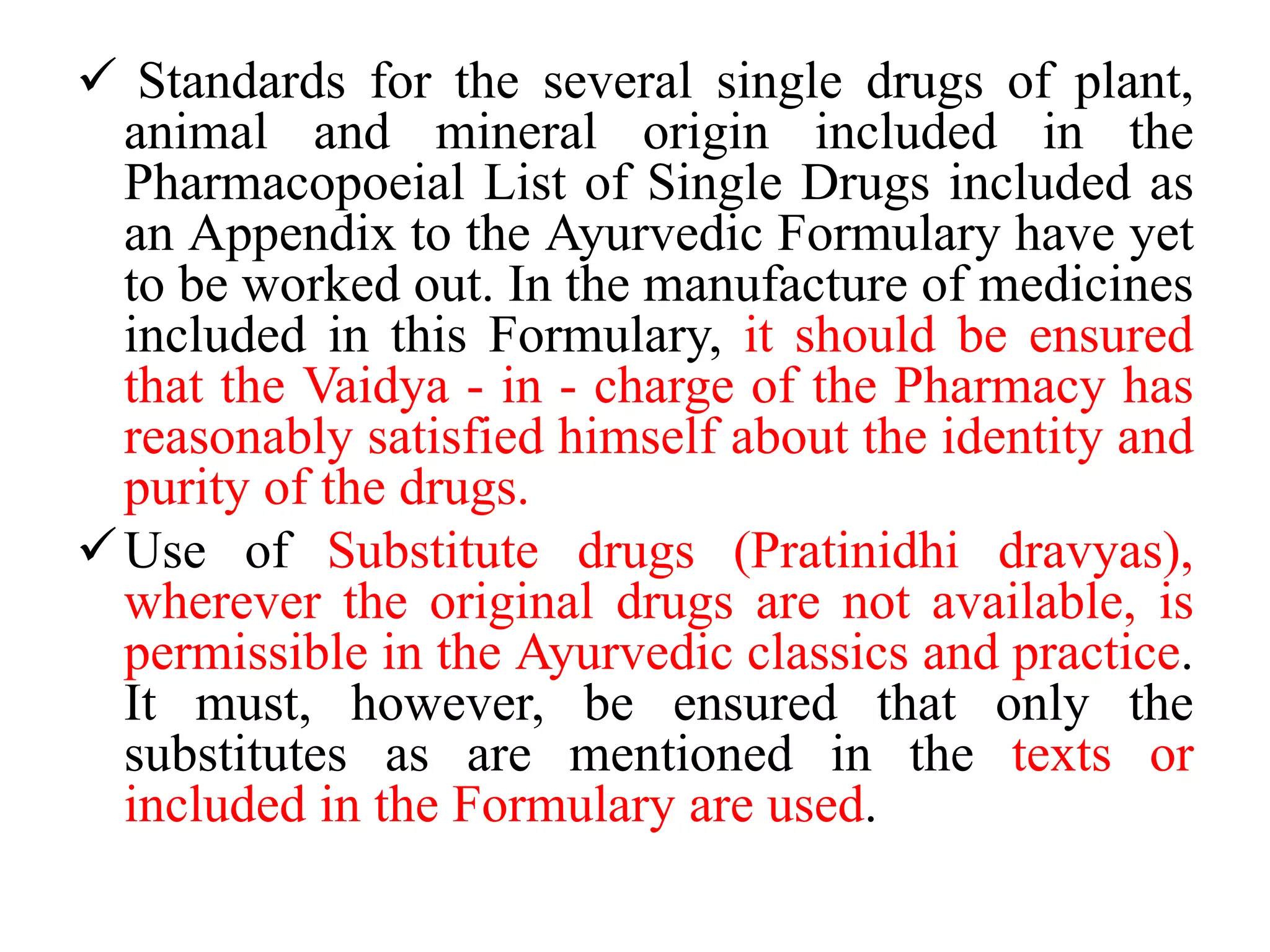  Standards for the several single drugs of plant,
animal and mineral origin included in the
Pharmacopoeial List of Single Drugs included as
an Appendix to the Ayurvedic Formulary have yet
to be worked out. In the manufacture of medicines
included in this Formulary, it should be ensured
that the Vaidya - in - charge of the Pharmacy has
reasonably satisfied himself about the identity and
purity of the drugs.
Use of Substitute drugs (Pratinidhi dravyas),
wherever the original drugs are not available, is
permissible in the Ayurvedic classics and practice.
It must, however, be ensured that only the
substitutes as are mentioned in the texts or
included in the Formulary are used.
 