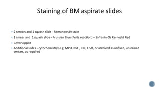  2 smears and 1 squash slide - Romanowsky stain
 1 smear and 1squash slide - Prussian Blue (Perls’ reaction) + Safranin-O/ Kernecht Red
 Coverslipped
 Additional slides - cytochemistry (e.g. MPO, NSE), IHC, FISH, or archived as unfixed, unstained
smears, as required
 