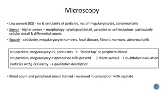  Low power(10X) - no & cellularity of particles, no. of megakaryocytes, abnormal cells
 Smear - higher power – morphology- cytological detail, parasites or cell inclusions- particularly
cellular detail & differential counts
 Squash - cellularity, megakaryocyte numbers, focal disease, fibrotic marrows, abnormal cells
No particles, megakaryocytes, precursors → ‘blood tap’ or peripheral blood
No particles, megakaryocytes/precursor cells present → dilute sample → qualitative evaluation
Particles with↓ cellularity → qualitative description
 Blood count and peripheral smear stained - reviewed in conjunction with aspirate
 