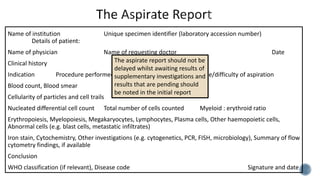 Name of institution Unique specimen identifier (laboratory accession number)
Details of patient:
Name of physician Name of requesting doctor Date
Clinical history
Indication Procedure performed site Ease/difficulty of aspiration
Blood count, Blood smear
Cellularity of particles and cell trails
Nucleated differential cell count Total number of cells counted Myeloid : erythroid ratio
Erythropoiesis, Myelopoiesis, Megakaryocytes, Lymphocytes, Plasma cells, Other haemopoietic cells,
Abnormal cells (e.g. blast cells, metastatic infiltrates)
Iron stain, Cytochemistry, Other investigations (e.g. cytogenetics, PCR, FISH, microbiology), Summary of flow
cytometry findings, if available
Conclusion
WHO classification (if relevant), Disease code Signature and date
The aspirate report should not be
delayed whilst awaiting results of
supplementary investigations and
results that are pending should
be noted in the initial report
 