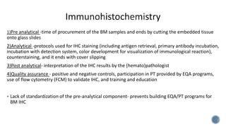 1)Pre analytical -time of procurement of the BM samples and ends by cutting the embedded tissue
onto glass slides
2)Analytical -protocols used for IHC staining (including antigen retrieval, primary antibody incubation,
incubation with detection system, color development for visualization of immunological reaction),
counterstaining, and it ends with cover slipping
3)Post analytical- interpretation of the IHC results by the (hemato)pathologist
4)Quality assurance - positive and negative controls, participation in PT provided by EQA programs,
use of flow cytometry (FCM) to validate IHC, and training and education
 Lack of standardization of the pre-analytical component- prevents building EQA/PT programs for
BM IHC
 
