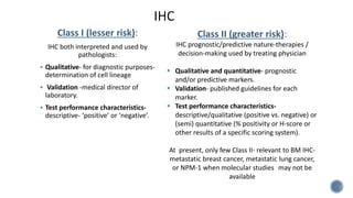 Class I (lesser risk):
IHC both interpreted and used by
pathologists:
 Qualitative- for diagnostic purposes-
determination of cell lineage
 Validation -medical director of
laboratory.
 Test performance characteristics-
descriptive- ‘positive’ or ‘negative’.
Class II (greater risk):
IHC prognostic/predictive nature-therapies /
decision-making used by treating physician
 Qualitative and quantitative- prognostic
and/or predictive markers.
 Validation- published guidelines for each
marker.
 Test performance characteristics-
descriptive/qualitative (positive vs. negative) or
(semi) quantitative (% positivity or H-score or
other results of a specific scoring system).
At present, only few Class II- relevant to BM IHC-
metastatic breast cancer, metastatic lung cancer,
or NPM-1 when molecular studies may not be
available
 