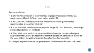 Recommendations
 1. CAP-ACP classification is recommended to properly design and follow QA
requirements, Class II IHC tests need higher level of QA
 2. All Class II IHC tests follow national and/or international guidelines for
recommended protocol for validation
 3. If not available, medical director prepares design for Class II markers, according to
published guidelines for validation
 4. Class II IHC tests need to be run with calibrated positive control and reagent
negative controls, used. It is recommended that (calibrated) controls are placed on
the same slide as the patient’s sample (so-called ‘on-slide’ controls)
 5. Reagent negative controls are generally not recommended for Class I IHC tests
 
