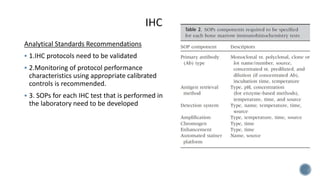 Analytical Standards Recommendations
 1.IHC protocols need to be validated
 2.Monitoring of protocol performance
characteristics using appropriate calibrated
controls is recommended.
 3. SOPs for each IHC test that is performed in
the laboratory need to be developed
 