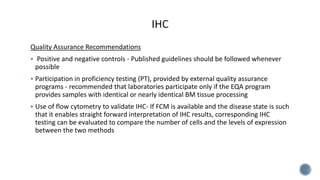 Quality Assurance Recommendations
 Positive and negative controls - Published guidelines should be followed whenever
possible
 Participation in proficiency testing (PT), provided by external quality assurance
programs - recommended that laboratories participate only if the EQA program
provides samples with identical or nearly identical BM tissue processing
 Use of flow cytometry to validate IHC- If FCM is available and the disease state is such
that it enables straight forward interpretation of IHC results, corresponding IHC
testing can be evaluated to compare the number of cells and the levels of expression
between the two methods
 