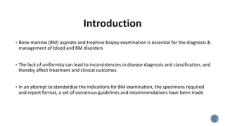  Bone marrow (BM) aspirate and trephine biopsy examination is essential for the diagnosis &
management of blood and BM disorders
 The lack of uniformity can lead to inconsistencies in disease diagnosis and classification, and
thereby affect treatment and clinical outcomes
 In an attempt to standardize the indications for BM examination, the specimens required
and report format, a set of consensus guidelines and recommendations have been made
 