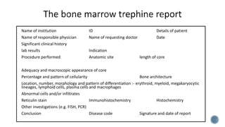 Name of institution ID Details of patient
Name of responsible physician Name of requesting doctor Date
Significant clinical history
lab results Indication
Procedure performed Anatomic site length of core
Adequacy and macroscopic appearance of core
Percentage and pattern of cellularity Bone architecture
Location, number, morphology and pattern of differentiation :- erythroid, myeloid, megakaryocytic
lineages, lymphoid cells, plasma cells and macrophages
Abnormal cells and/or infiltrates
Reticulin stain Immunohistochemistry Histochemistry
Other investigations (e.g. FISH, PCR)
Conclusion Disease code Signature and date of report
 
