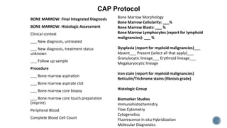 BONE MARROW: Final Integrated Diagnosis
BONE MARROW: Histologic Assessment
Clinical context
___ New diagnosis, untreated
___ New diagnosis, treatment status
unknown
___ Follow up sample
Procedure
___ Bone marrow aspiration
___ Bone marrow aspirate clot
___ Bone marrow core biopsy
___ Bone marrow core touch preparation
(imprint)
Peripheral Blood
Complete Blood Cell Count
Bone Marrow Morphology
Bone Marrow Cellularity: ___%
Bone Marrow Blasts: ___ %
Bone Marrow Lymphocytes (report for lymphoid
malignancies): ___ %
Dysplasia (report for myeloid malignancies)___
Absent___ Present (select all that apply)___
Granulocytic lineage___ Erythroid lineage___
Megakaryocytic lineage
Iron stain (report for myeloid malignancies)
Reticulin/Trichrome stains (fibrosis grade)
Histologic Group
Biomarker Studies
Immunohistochemistry
Flow Cytometry
Cytogenetics
Fluorescence in situ Hybridization
Molecular Diagnostics
CAP Protocol
 