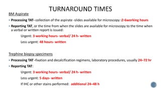 BM Aspirate
 Processing TAT- collection of the aspirate -slides available for microscopy :2-6working hours
 Reporting TAT, or the time from when the slides are available for microscopy to the time when
a verbal or written report is issued:
Urgent: 3 working hours- verbal/ 24 h- written
Less urgent: 48 hours- written
Trephine biopsy specimens
 Processing TAT -fixation and decalcification regimens, laboratory procedures, usually 24–72 hr
 Reporting TAT:
Urgent: 3 working hours- verbal/ 24 h- written
Less urgent: 5 days- written
If IHC or other stains performed: additional 24–48 h
 