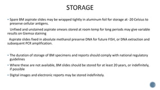  Spare BM aspirate slides may be wrapped tightly in aluminum foil for storage at -20 Celsius to
preserve cellular antigens.
Unfixed and unstained aspirate smears stored at room temp for long periods may give variable
results on Giemsa staining
Aspirate slides fixed in absolute methanol preserve DNA for future FISH, or DNA extraction and
subsequent PCR amplification.
 The duration of storage of BM specimens and reports should comply with national regulatory
guidelines
 Where these are not available, BM slides should be stored for at least 20 years, or indefinitely,
if possible
 Digital images and electronic reports may be stored indefinitely.
 