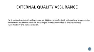 Participation in external quality assurance (EQA) schemes for both technical and interpretative
elements of BM examination are encouraged and recommended to ensure accuracy,
reproducibility and standardization.
 