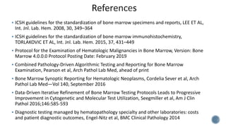  ICSH guidelines for the standardization of bone marrow specimens and reports, LEE ET AL,
Int. Jnl. Lab. Hem. 2008, 30, 349–364
 ICSH guidelines for the standardization of bone marrow immunohistochemistry,
TORLAKOVIC ET AL, Int. Jnl. Lab. Hem. 2015, 37, 431–449
 Protocol for the Examination of Hematologic Malignancies in Bone Marrow, Version: Bone
Marrow 4.0.0.0 Protocol Posting Date: February 2019
 Combined Pathology-Driven Algorithmic Testing and Reporting for Bone Marrow
Examination, Pearson et al, Arch Pathol Lab Med, ahead of print
 Bone Marrow Synoptic Reporting for Hematologic Neoplasms, Cordelia Sever et al, Arch
Pathol Lab Med—Vol 140, September 2016
 Data-Driven Iterative Refinement of Bone Marrow Testing Protocols Leads to Progressive
Improvement in Cytogenetic and Molecular Test Utilization, Seegmiller et al, Am J Clin
Pathol 2016;146:585-593
 Diagnostic testing managed by hematopathology specialty and other laboratories: costs
and patient diagnostic outcomes, Engel-Nitz et al, BMC Clinical Pathology 2014
 