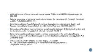  Making the most of bone marrow trephine biopsy, Wilkins et al, (2009) Histopathology 55,
631–640
 Optimal processing of bone marrow trephine biopsy: the Hammersmith Protocol, Naresh et
al, J Clin Pathol 2006;59:903–911
 Bone Marrow Biopsy Needle Type Affects Core BiopsySpecimen Length and Quality and
Aspirate Hemodilution,Brestoff et al, Am J Clin Pathol February 2019;151:185-193
 Comparison of the bone marrow trephine sample quality between OnControl drill system and
the Jamshidi needle, Forwood et al, Int J Lab Hematol. 2019;1–7
 Bone marrow solid core biopsy needle: a critical assessment of the utility, benefits and
limitations of the instruments employed in current day haematology and oncology,Islam A. J
Clin Pathol 2017
 Immunohistochemistry of Bone-Marrow Biopsy, STEFAN0 ET
AL, (1997) Immunohistochemistry of Bone-Marrow Biopsy, Leukemia &
Lymphoma, 26:sup1, 69-75
 