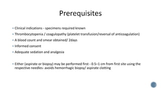  Clinical indications - specimens required known
 Thrombocytopenia / coagulopathy (platelet transfusion/reversal of anticoagulation)
 A blood count and smear obtained/ 2days
 Informed consent
 Adequate sedation and analgesia
 Either (aspirate or biopsy) may be performed first - 0.5–1 cm from first site using the
respective needles- avoids hemorrhagic biopsy/ aspirate clotting
 