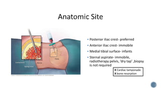  Posterior iliac crest- preferred
 Anterior iliac crest- immobile
 Medial tibial surface- infants
 Sternal aspirate- immobile,
radiotherapy pelvis, ‘dry tap’ ,biopsy
is not required
X Cardiac tamponade
X bone resorption
 