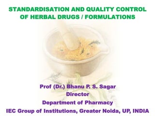 STANDARDISATION AND QUALITY CONTROL
OF HERBAL DRUGS / FORMULATIONS
Prof (Dr.) Bhanu P. S. Sagar
Director
Department of Pharmacy
IEC Group of Institutions, Greater Noida, UP, INDIA
 