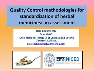 Quality Control methodologies for
standardization of herbal
medicines: an assessment
Raja Chakraverty
Scientist-C
ICMR-National Institute of Cholera and Enteric
Diseases, Kolkata.
Email: rchakraborty20@yahoo.com
 