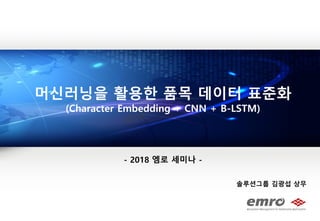 솔루션그룹 김광섭 상무
머싞러닝을 홗용핚 품목 데이터 표준화
(Character Embedding + CNN + B-LSTM)
- 2018 엠로 세미나 -
2018 엠로 세미나
 