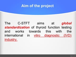 Aim of the project
The C-STFT aims at global
standardization of thyroid function testing
and works towards this with the
international in vitro diagnostic (IVD)
industry.
 