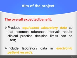 Aim of the project
The overall expected benefit:
ØProduce equivalent laboratory data so
that common reference intervals and/or
clinical practice decision limits can be
used;
ØInclude laboratory data in electronic
patient records;
 