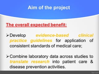 Aim of the project
The overall expected benefit:
ØDevelop evidence-based clinical
practice guidelines for application of
consistent standards of medical care;
ØCombine laboratory data across studies to
translate research into patient care &
disease prevention activities.
 
