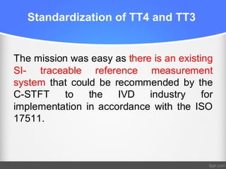 Standardization of TT4 and TT3
The mission was easy as there is an existing
SI- traceable reference measurement
system that could be recommended by the
C-STFT to the IVD industry for
implementation in accordance with the ISO
17511.
 