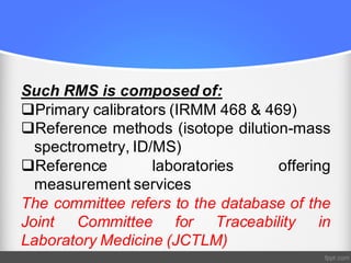 Such RMS is composed of:
qPrimary calibrators (IRMM 468 & 469)
qReference methods (isotope dilution-mass
spectrometry, ID/MS)
qReference laboratories offering
measurement services
The committee refers to the database of the
Joint Committee for Traceability in
Laboratory Medicine (JCTLM)
 