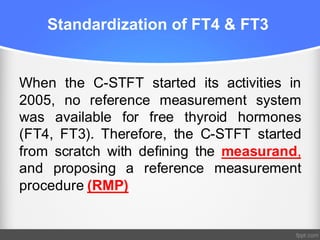 Standardization of FT4 & FT3
When the C-STFT started its activities in
2005, no reference measurement system
was available for free thyroid hormones
(FT4, FT3). Therefore, the C-STFT started
from scratch with defining the measurand,
and proposing a reference measurement
procedure (RMP)
 