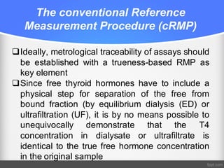 The conventional Reference
Measurement Procedure (cRMP)
qIdeally, metrological traceability of assays should
be established with a trueness-based RMP as
key element
qSince free thyroid hormones have to include a
physical step for separation of the free from
bound fraction (by equilibrium dialysis (ED) or
ultrafiltration (UF), it is by no means possible to
unequivocally demonstrate that the T4
concentration in dialysate or ultrafiltrate is
identical to the true free hormone concentration
in the original sample
 