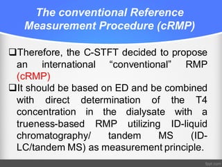 The conventional Reference
Measurement Procedure (cRMP)
qTherefore, the C-STFT decided to propose
an international “conventional” RMP
(cRMP)
qIt should be based on ED and be combined
with direct determination of the T4
concentration in the dialysate with a
trueness-based RMP utilizing ID-liquid
chromatography/ tandem MS (ID-
LC/tandem MS) as measurement principle.
 