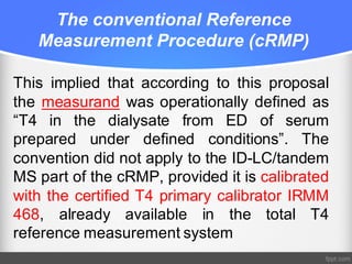 The conventional Reference
Measurement Procedure (cRMP)
This implied that according to this proposal
the measurand was operationally defined as
“T4 in the dialysate from ED of serum
prepared under defined conditions”. The
convention did not apply to the ID-LC/tandem
MS part of the cRMP, provided it is calibrated
with the certified T4 primary calibrator IRMM
468, already available in the total T4
reference measurement system
 