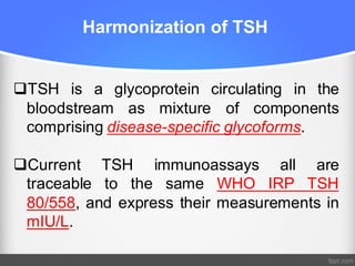 Harmonization of TSH
qTSH is a glycoprotein circulating in the
bloodstream as mixture of components
comprising disease-specific glycoforms.
qCurrent TSH immunoassays all are
traceable to the same WHO IRP TSH
80/558, and express their measurements in
mIU/L.
 