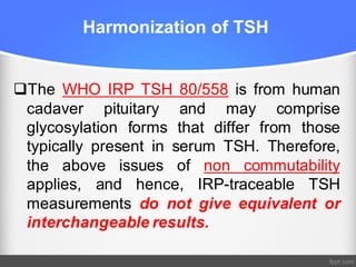 Harmonization of TSH
qThe WHO IRP TSH 80/558 is from human
cadaver pituitary and may comprise
glycosylation forms that differ from those
typically present in serum TSH. Therefore,
the above issues of non commutability
applies, and hence, IRP-traceable TSH
measurements do not give equivalent or
interchangeable results.
 