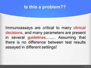 Is this a problem??
Immunoassays are critical to many clinical
decisions, and many parameters are present
in several guidelines…..... Assuming that
there is no difference between test results
assayed in different settings!
 