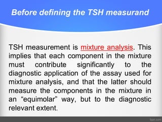 Before defining the TSH measurand
TSH measurement is mixture analysis. This
implies that each component in the mixture
must contribute significantly to the
diagnostic application of the assay used for
mixture analysis, and that the latter should
measure the components in the mixture in
an “equimolar” way, but to the diagnostic
relevant extent.
 