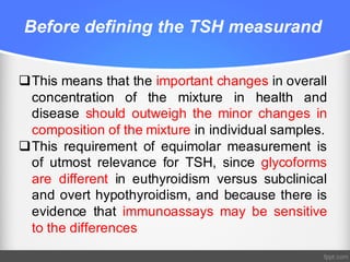 Before defining the TSH measurand
qThis means that the important changes in overall
concentration of the mixture in health and
disease should outweigh the minor changes in
composition of the mixture in individual samples.
qThis requirement of equimolar measurement is
of utmost relevance for TSH, since glycoforms
are different in euthyroidism versus subclinical
and overt hypothyroidism, and because there is
evidence that immunoassays may be sensitive
to the differences
 