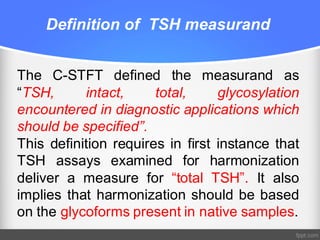 Definition of TSH measurand
The C-STFT defined the measurand as
“TSH, intact, total, glycosylation
encountered in diagnostic applications which
should be specified”.
This definition requires in first instance that
TSH assays examined for harmonization
deliver a measure for “total TSH”. It also
implies that harmonization should be based
on the glycoforms present in native samples.
 